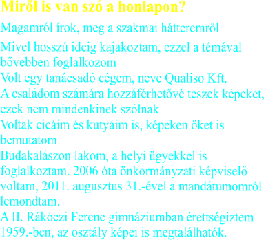Miről is van szó a honlapon? Magamról írok, meg a szakmai hátteremről	 Mivel hosszú ideig kajakoztam, ezzel a témával         bővebben foglalkozom	 Volt egy tanácsadó cégem, neve Qualiso Kft.	 A családom számára hozzáférhetővé teszek képeket,  ezek nem mindenkinek szólnak	 Voltak cicáim és kutyáim is, képeken őket is bemutatom	 Budakalászon lakom, a helyi ügyekkel is foglalkoztam. 2006 óta önkormányzati képviselő voltam, 2011. augusztus 31.-ével a mandátumomról lemondtam. A II. Rákóczi Ferenc gimnáziumban érettségiztem 1959.-ben, az osztály képei is megtalálhatók.